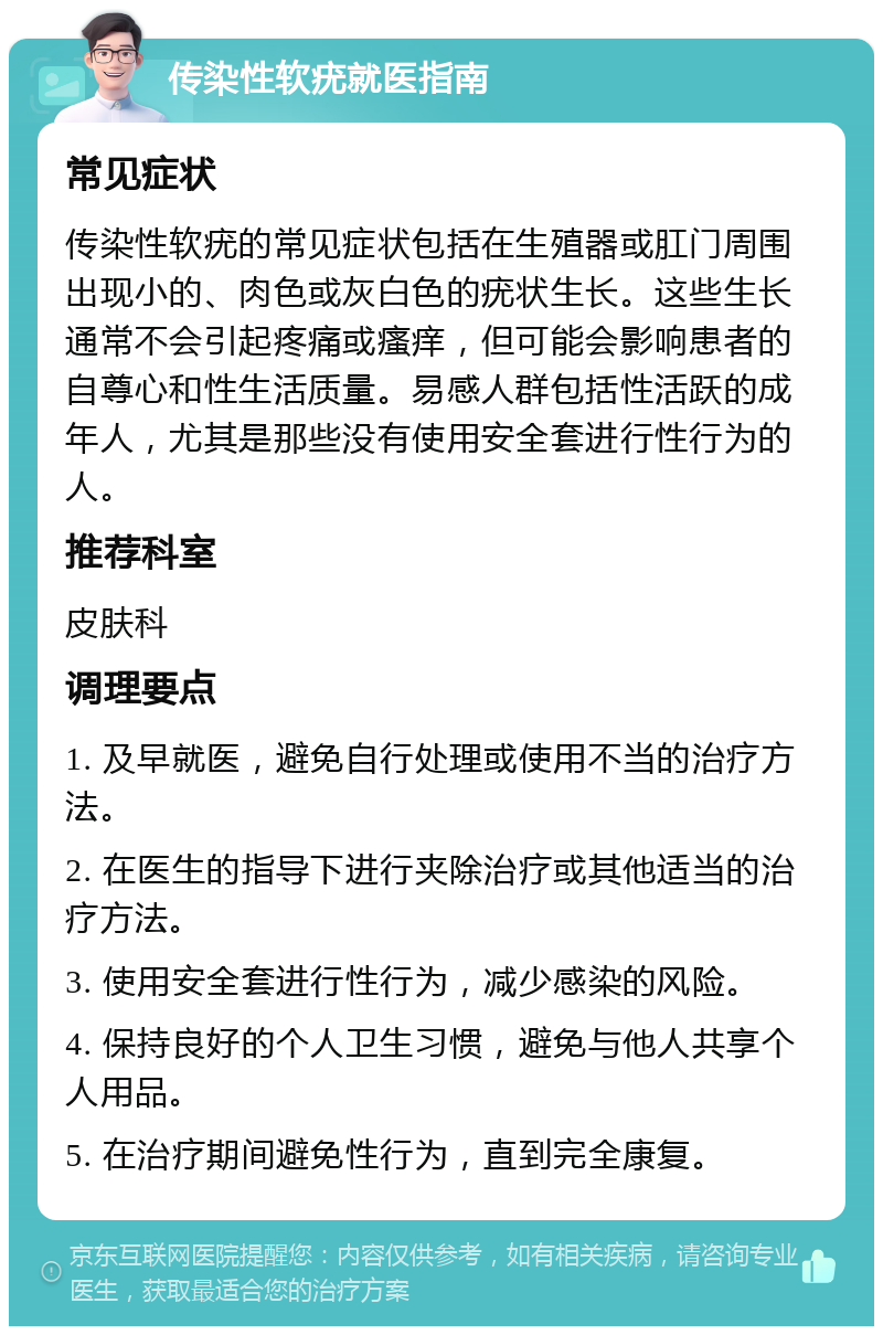 传染性软疣就医指南 常见症状 传染性软疣的常见症状包括在生殖器或肛门周围出现小的、肉色或灰白色的疣状生长。这些生长通常不会引起疼痛或瘙痒，但可能会影响患者的自尊心和性生活质量。易感人群包括性活跃的成年人，尤其是那些没有使用安全套进行性行为的人。 推荐科室 皮肤科 调理要点 1. 及早就医，避免自行处理或使用不当的治疗方法。 2. 在医生的指导下进行夹除治疗或其他适当的治疗方法。 3. 使用安全套进行性行为，减少感染的风险。 4. 保持良好的个人卫生习惯，避免与他人共享个人用品。 5. 在治疗期间避免性行为，直到完全康复。