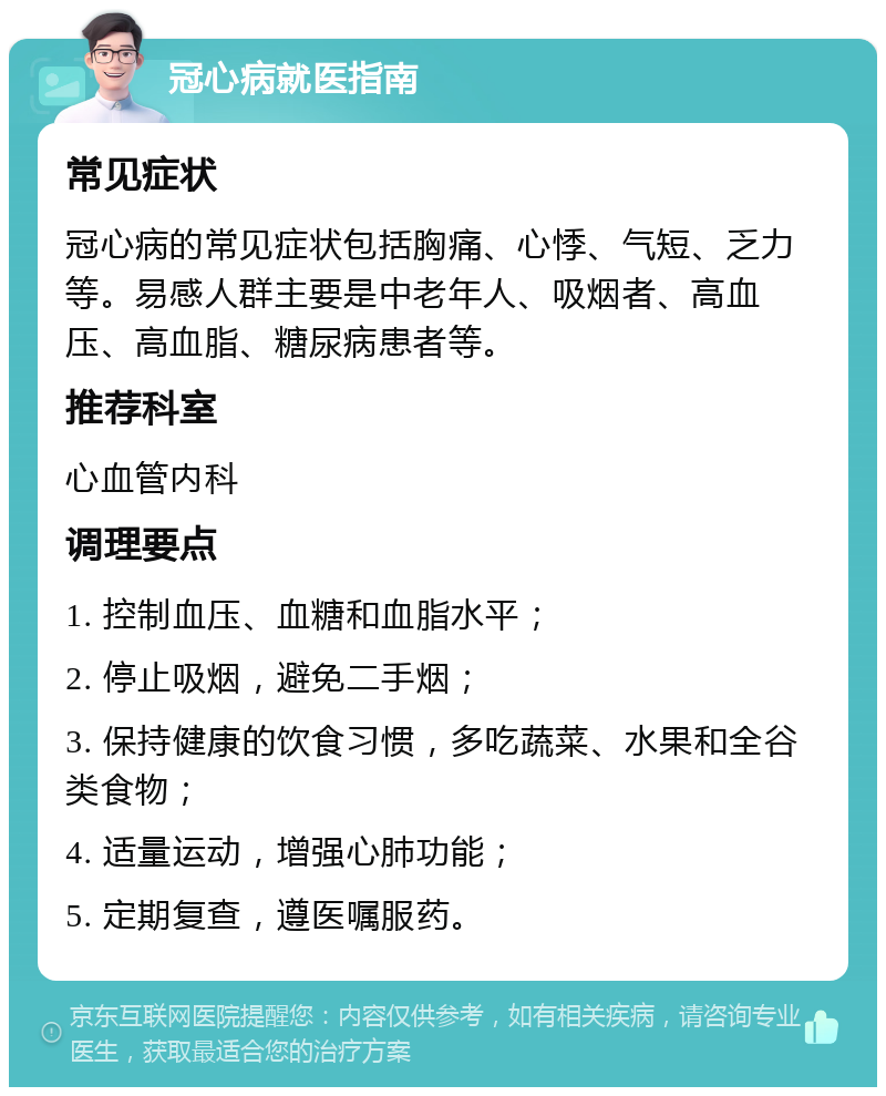 冠心病就医指南 常见症状 冠心病的常见症状包括胸痛、心悸、气短、乏力等。易感人群主要是中老年人、吸烟者、高血压、高血脂、糖尿病患者等。 推荐科室 心血管内科 调理要点 1. 控制血压、血糖和血脂水平； 2. 停止吸烟，避免二手烟； 3. 保持健康的饮食习惯，多吃蔬菜、水果和全谷类食物； 4. 适量运动，增强心肺功能； 5. 定期复查，遵医嘱服药。