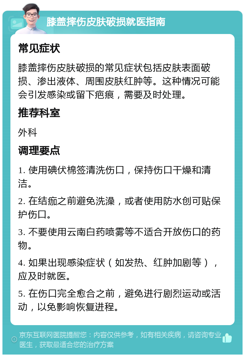 膝盖摔伤皮肤破损就医指南 常见症状 膝盖摔伤皮肤破损的常见症状包括皮肤表面破损、渗出液体、周围皮肤红肿等。这种情况可能会引发感染或留下疤痕，需要及时处理。 推荐科室 外科 调理要点 1. 使用碘伏棉签清洗伤口，保持伤口干燥和清洁。 2. 在结痂之前避免洗澡，或者使用防水创可贴保护伤口。 3. 不要使用云南白药喷雾等不适合开放伤口的药物。 4. 如果出现感染症状（如发热、红肿加剧等），应及时就医。 5. 在伤口完全愈合之前，避免进行剧烈运动或活动，以免影响恢复进程。