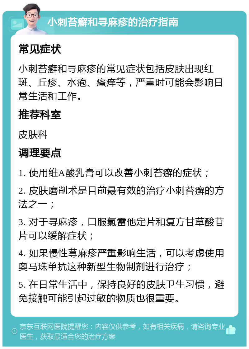 小刺苔癣和寻麻疹的治疗指南 常见症状 小刺苔癣和寻麻疹的常见症状包括皮肤出现红斑、丘疹、水疱、瘙痒等，严重时可能会影响日常生活和工作。 推荐科室 皮肤科 调理要点 1. 使用维A酸乳膏可以改善小刺苔癣的症状； 2. 皮肤磨削术是目前最有效的治疗小刺苔癣的方法之一； 3. 对于寻麻疹，口服氯雷他定片和复方甘草酸苷片可以缓解症状； 4. 如果慢性荨麻疹严重影响生活，可以考虑使用奥马珠单抗这种新型生物制剂进行治疗； 5. 在日常生活中，保持良好的皮肤卫生习惯，避免接触可能引起过敏的物质也很重要。