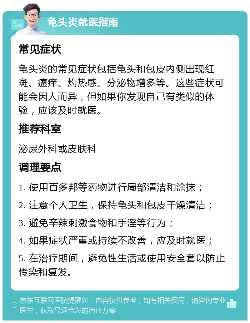 龟头炎就医指南 常见症状 龟头炎的常见症状包括龟头和包皮内侧出现红斑、瘙痒、灼热感、分泌物增多等。这些症状可能会因人而异，但如果你发现自己有类似的体验，应该及时就医。 推荐科室 泌尿外科或皮肤科 调理要点 1. 使用百多邦等药物进行局部清洁和涂抹； 2. 注意个人卫生，保持龟头和包皮干燥清洁； 3. 避免辛辣刺激食物和手淫等行为； 4. 如果症状严重或持续不改善，应及时就医； 5. 在治疗期间，避免性生活或使用安全套以防止传染和复发。