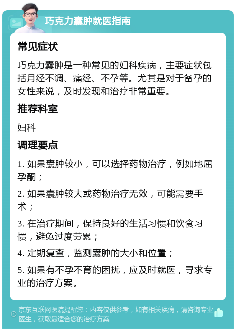 巧克力囊肿就医指南 常见症状 巧克力囊肿是一种常见的妇科疾病，主要症状包括月经不调、痛经、不孕等。尤其是对于备孕的女性来说，及时发现和治疗非常重要。 推荐科室 妇科 调理要点 1. 如果囊肿较小，可以选择药物治疗，例如地屈孕酮； 2. 如果囊肿较大或药物治疗无效，可能需要手术； 3. 在治疗期间，保持良好的生活习惯和饮食习惯，避免过度劳累； 4. 定期复查，监测囊肿的大小和位置； 5. 如果有不孕不育的困扰，应及时就医，寻求专业的治疗方案。