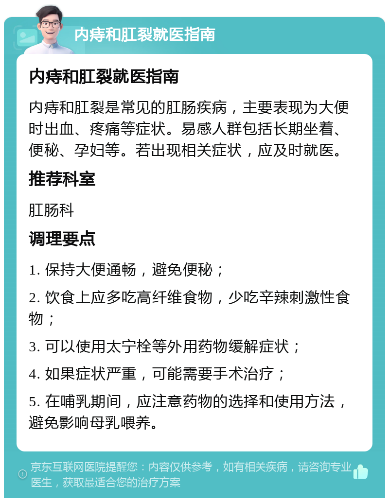 内痔和肛裂就医指南 内痔和肛裂就医指南 内痔和肛裂是常见的肛肠疾病，主要表现为大便时出血、疼痛等症状。易感人群包括长期坐着、便秘、孕妇等。若出现相关症状，应及时就医。 推荐科室 肛肠科 调理要点 1. 保持大便通畅，避免便秘； 2. 饮食上应多吃高纤维食物，少吃辛辣刺激性食物； 3. 可以使用太宁栓等外用药物缓解症状； 4. 如果症状严重，可能需要手术治疗； 5. 在哺乳期间，应注意药物的选择和使用方法，避免影响母乳喂养。