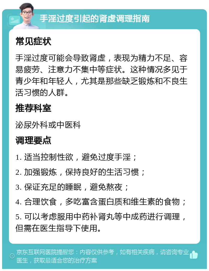 手淫过度引起的肾虚调理指南 常见症状 手淫过度可能会导致肾虚，表现为精力不足、容易疲劳、注意力不集中等症状。这种情况多见于青少年和年轻人，尤其是那些缺乏锻炼和不良生活习惯的人群。 推荐科室 泌尿外科或中医科 调理要点 1. 适当控制性欲，避免过度手淫； 2. 加强锻炼，保持良好的生活习惯； 3. 保证充足的睡眠，避免熬夜； 4. 合理饮食，多吃富含蛋白质和维生素的食物； 5. 可以考虑服用中药补肾丸等中成药进行调理，但需在医生指导下使用。