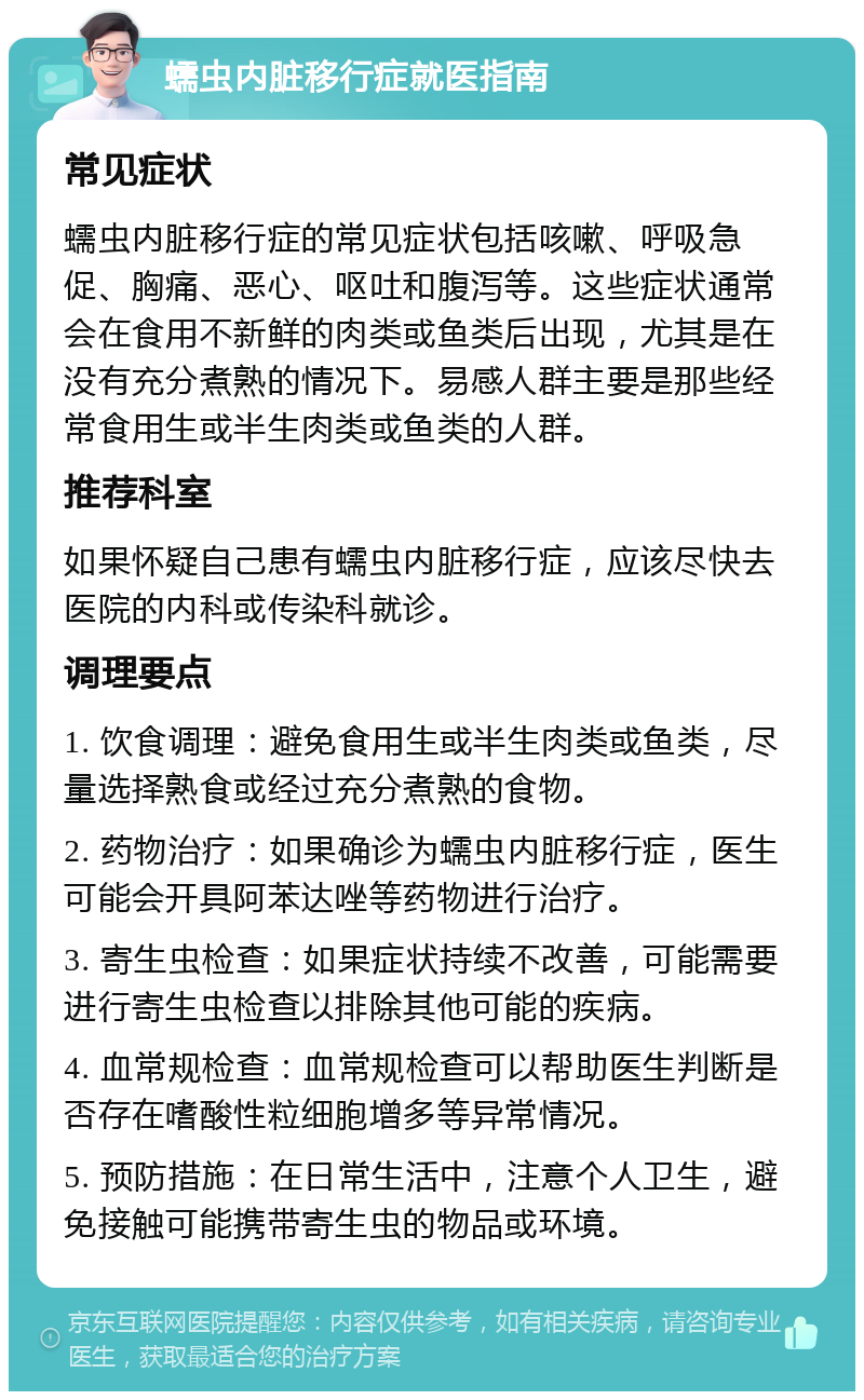 蠕虫内脏移行症就医指南 常见症状 蠕虫内脏移行症的常见症状包括咳嗽、呼吸急促、胸痛、恶心、呕吐和腹泻等。这些症状通常会在食用不新鲜的肉类或鱼类后出现，尤其是在没有充分煮熟的情况下。易感人群主要是那些经常食用生或半生肉类或鱼类的人群。 推荐科室 如果怀疑自己患有蠕虫内脏移行症，应该尽快去医院的内科或传染科就诊。 调理要点 1. 饮食调理：避免食用生或半生肉类或鱼类，尽量选择熟食或经过充分煮熟的食物。 2. 药物治疗：如果确诊为蠕虫内脏移行症，医生可能会开具阿苯达唑等药物进行治疗。 3. 寄生虫检查：如果症状持续不改善，可能需要进行寄生虫检查以排除其他可能的疾病。 4. 血常规检查：血常规检查可以帮助医生判断是否存在嗜酸性粒细胞增多等异常情况。 5. 预防措施：在日常生活中，注意个人卫生，避免接触可能携带寄生虫的物品或环境。