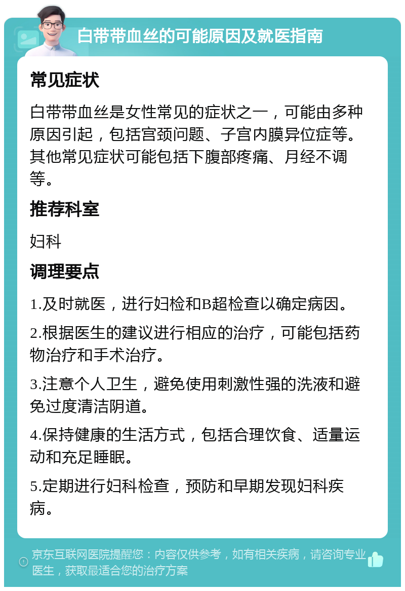 白带带血丝的可能原因及就医指南 常见症状 白带带血丝是女性常见的症状之一，可能由多种原因引起，包括宫颈问题、子宫内膜异位症等。其他常见症状可能包括下腹部疼痛、月经不调等。 推荐科室 妇科 调理要点 1.及时就医，进行妇检和B超检查以确定病因。 2.根据医生的建议进行相应的治疗，可能包括药物治疗和手术治疗。 3.注意个人卫生，避免使用刺激性强的洗液和避免过度清洁阴道。 4.保持健康的生活方式，包括合理饮食、适量运动和充足睡眠。 5.定期进行妇科检查，预防和早期发现妇科疾病。