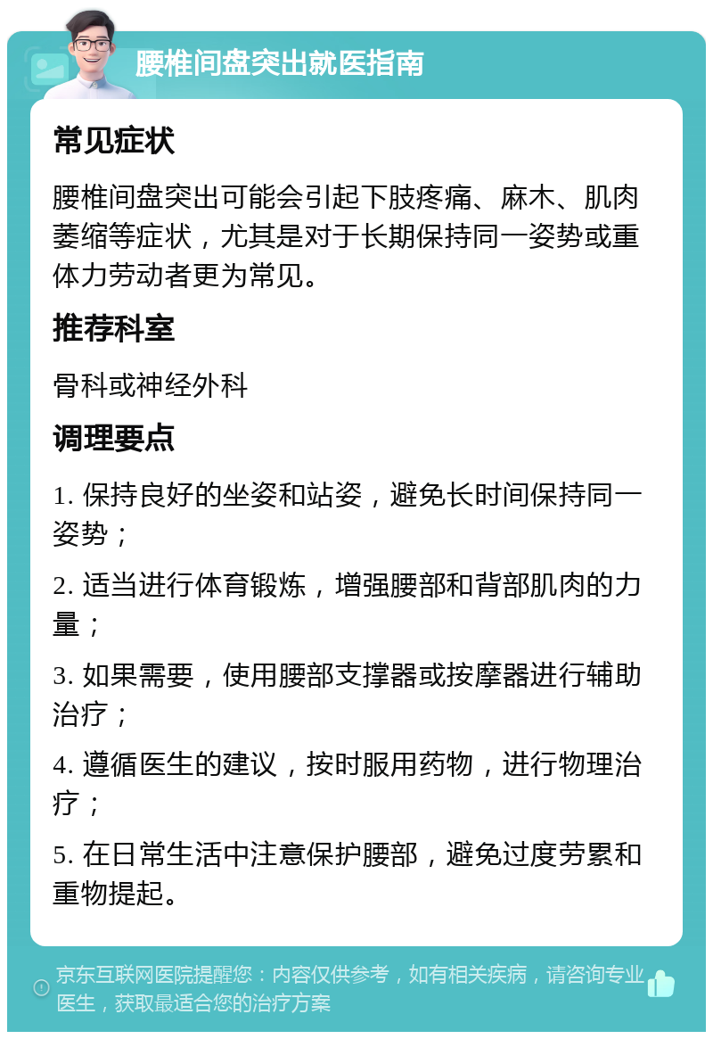 腰椎间盘突出就医指南 常见症状 腰椎间盘突出可能会引起下肢疼痛、麻木、肌肉萎缩等症状，尤其是对于长期保持同一姿势或重体力劳动者更为常见。 推荐科室 骨科或神经外科 调理要点 1. 保持良好的坐姿和站姿，避免长时间保持同一姿势； 2. 适当进行体育锻炼，增强腰部和背部肌肉的力量； 3. 如果需要，使用腰部支撑器或按摩器进行辅助治疗； 4. 遵循医生的建议，按时服用药物，进行物理治疗； 5. 在日常生活中注意保护腰部，避免过度劳累和重物提起。