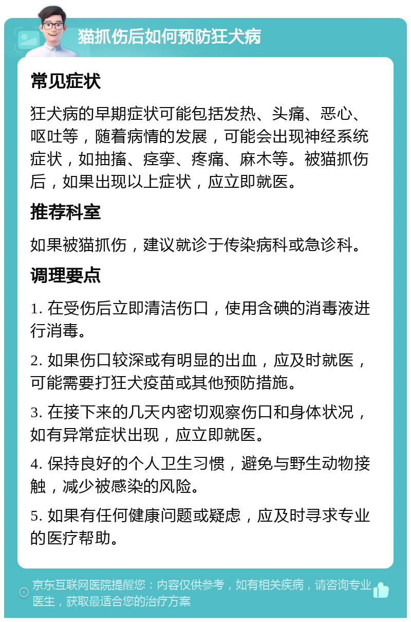 猫抓伤后如何预防狂犬病 常见症状 狂犬病的早期症状可能包括发热、头痛、恶心、呕吐等，随着病情的发展，可能会出现神经系统症状，如抽搐、痉挛、疼痛、麻木等。被猫抓伤后，如果出现以上症状，应立即就医。 推荐科室 如果被猫抓伤，建议就诊于传染病科或急诊科。 调理要点 1. 在受伤后立即清洁伤口，使用含碘的消毒液进行消毒。 2. 如果伤口较深或有明显的出血，应及时就医，可能需要打狂犬疫苗或其他预防措施。 3. 在接下来的几天内密切观察伤口和身体状况，如有异常症状出现，应立即就医。 4. 保持良好的个人卫生习惯，避免与野生动物接触，减少被感染的风险。 5. 如果有任何健康问题或疑虑，应及时寻求专业的医疗帮助。