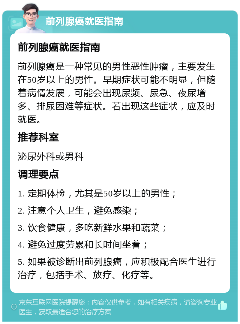 前列腺癌就医指南 前列腺癌就医指南 前列腺癌是一种常见的男性恶性肿瘤，主要发生在50岁以上的男性。早期症状可能不明显，但随着病情发展，可能会出现尿频、尿急、夜尿增多、排尿困难等症状。若出现这些症状，应及时就医。 推荐科室 泌尿外科或男科 调理要点 1. 定期体检，尤其是50岁以上的男性； 2. 注意个人卫生，避免感染； 3. 饮食健康，多吃新鲜水果和蔬菜； 4. 避免过度劳累和长时间坐着； 5. 如果被诊断出前列腺癌，应积极配合医生进行治疗，包括手术、放疗、化疗等。