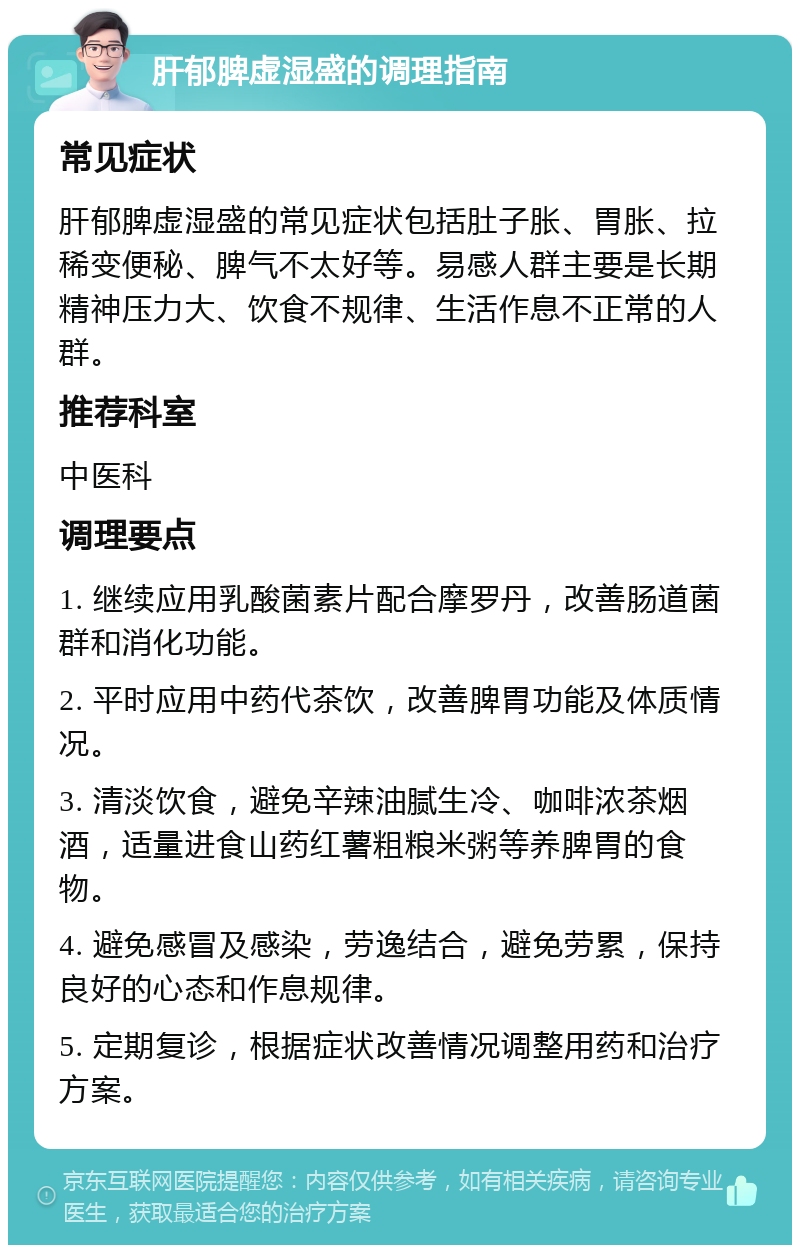 肝郁脾虚湿盛的调理指南 常见症状 肝郁脾虚湿盛的常见症状包括肚子胀、胃胀、拉稀变便秘、脾气不太好等。易感人群主要是长期精神压力大、饮食不规律、生活作息不正常的人群。 推荐科室 中医科 调理要点 1. 继续应用乳酸菌素片配合摩罗丹，改善肠道菌群和消化功能。 2. 平时应用中药代茶饮，改善脾胃功能及体质情况。 3. 清淡饮食，避免辛辣油腻生冷、咖啡浓茶烟酒，适量进食山药红薯粗粮米粥等养脾胃的食物。 4. 避免感冒及感染，劳逸结合，避免劳累，保持良好的心态和作息规律。 5. 定期复诊，根据症状改善情况调整用药和治疗方案。