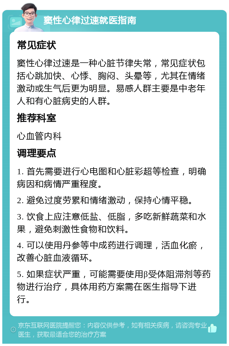 窦性心律过速就医指南 常见症状 窦性心律过速是一种心脏节律失常，常见症状包括心跳加快、心悸、胸闷、头晕等，尤其在情绪激动或生气后更为明显。易感人群主要是中老年人和有心脏病史的人群。 推荐科室 心血管内科 调理要点 1. 首先需要进行心电图和心脏彩超等检查，明确病因和病情严重程度。 2. 避免过度劳累和情绪激动，保持心情平稳。 3. 饮食上应注意低盐、低脂，多吃新鲜蔬菜和水果，避免刺激性食物和饮料。 4. 可以使用丹参等中成药进行调理，活血化瘀，改善心脏血液循环。 5. 如果症状严重，可能需要使用β受体阻滞剂等药物进行治疗，具体用药方案需在医生指导下进行。