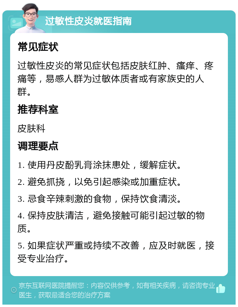 过敏性皮炎就医指南 常见症状 过敏性皮炎的常见症状包括皮肤红肿、瘙痒、疼痛等，易感人群为过敏体质者或有家族史的人群。 推荐科室 皮肤科 调理要点 1. 使用丹皮酚乳膏涂抹患处，缓解症状。 2. 避免抓挠，以免引起感染或加重症状。 3. 忌食辛辣刺激的食物，保持饮食清淡。 4. 保持皮肤清洁，避免接触可能引起过敏的物质。 5. 如果症状严重或持续不改善，应及时就医，接受专业治疗。