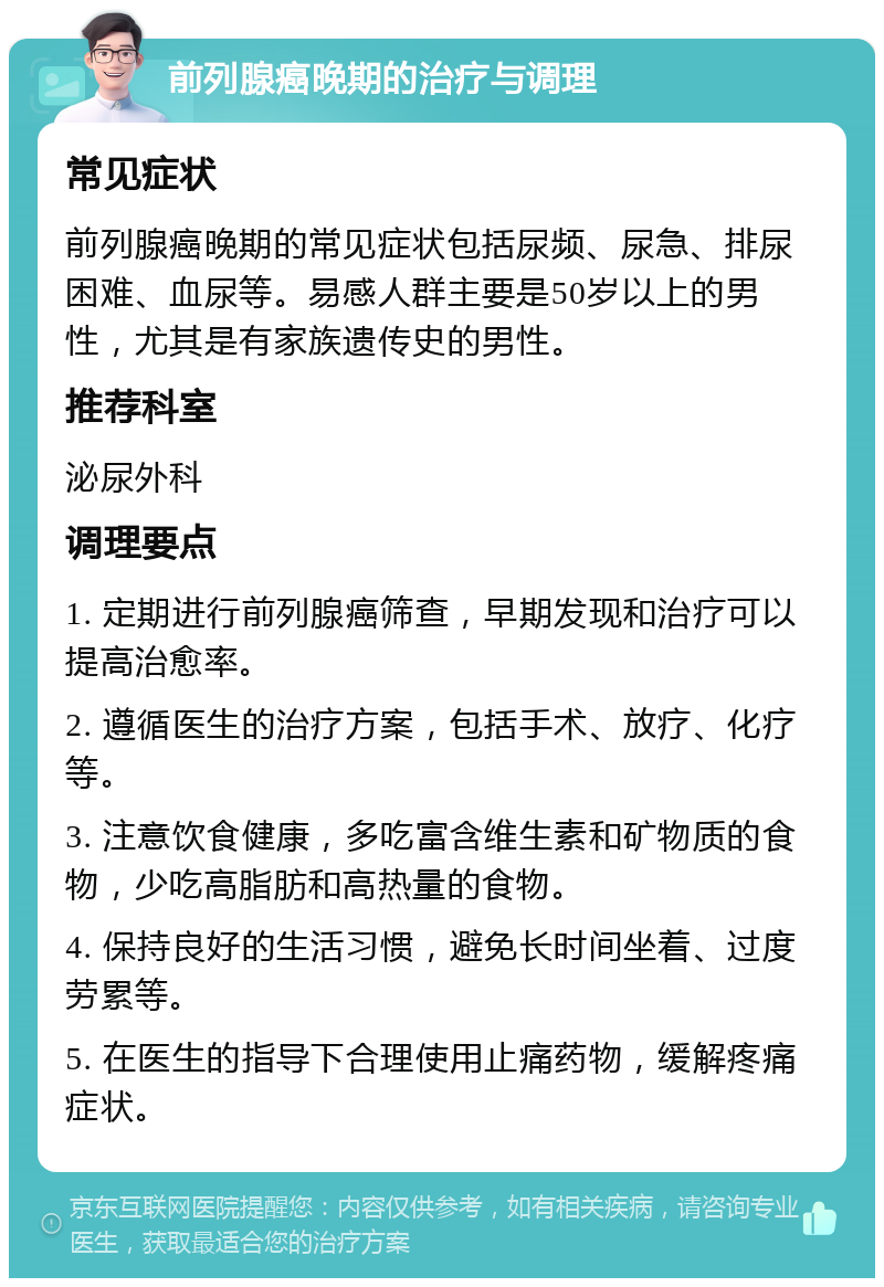 前列腺癌晚期的治疗与调理 常见症状 前列腺癌晚期的常见症状包括尿频、尿急、排尿困难、血尿等。易感人群主要是50岁以上的男性，尤其是有家族遗传史的男性。 推荐科室 泌尿外科 调理要点 1. 定期进行前列腺癌筛查，早期发现和治疗可以提高治愈率。 2. 遵循医生的治疗方案，包括手术、放疗、化疗等。 3. 注意饮食健康，多吃富含维生素和矿物质的食物，少吃高脂肪和高热量的食物。 4. 保持良好的生活习惯，避免长时间坐着、过度劳累等。 5. 在医生的指导下合理使用止痛药物，缓解疼痛症状。