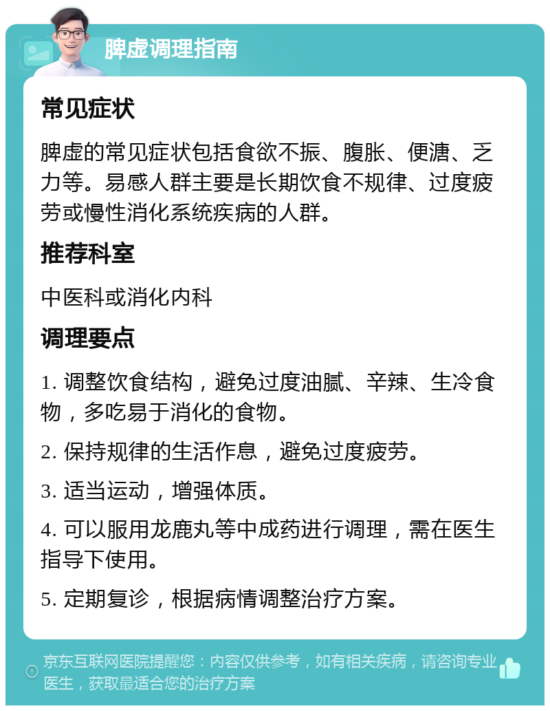 脾虚调理指南 常见症状 脾虚的常见症状包括食欲不振、腹胀、便溏、乏力等。易感人群主要是长期饮食不规律、过度疲劳或慢性消化系统疾病的人群。 推荐科室 中医科或消化内科 调理要点 1. 调整饮食结构，避免过度油腻、辛辣、生冷食物，多吃易于消化的食物。 2. 保持规律的生活作息，避免过度疲劳。 3. 适当运动，增强体质。 4. 可以服用龙鹿丸等中成药进行调理，需在医生指导下使用。 5. 定期复诊，根据病情调整治疗方案。