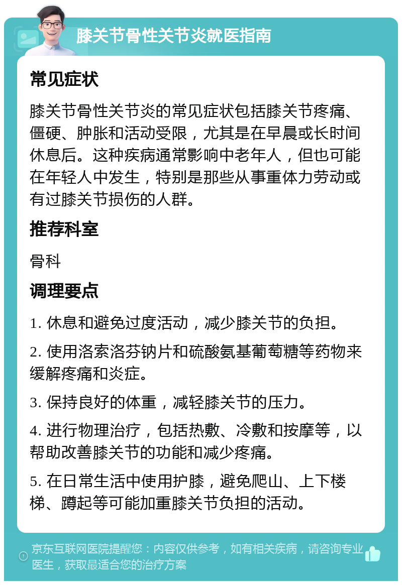 膝关节骨性关节炎就医指南 常见症状 膝关节骨性关节炎的常见症状包括膝关节疼痛、僵硬、肿胀和活动受限，尤其是在早晨或长时间休息后。这种疾病通常影响中老年人，但也可能在年轻人中发生，特别是那些从事重体力劳动或有过膝关节损伤的人群。 推荐科室 骨科 调理要点 1. 休息和避免过度活动，减少膝关节的负担。 2. 使用洛索洛芬钠片和硫酸氨基葡萄糖等药物来缓解疼痛和炎症。 3. 保持良好的体重，减轻膝关节的压力。 4. 进行物理治疗，包括热敷、冷敷和按摩等，以帮助改善膝关节的功能和减少疼痛。 5. 在日常生活中使用护膝，避免爬山、上下楼梯、蹲起等可能加重膝关节负担的活动。