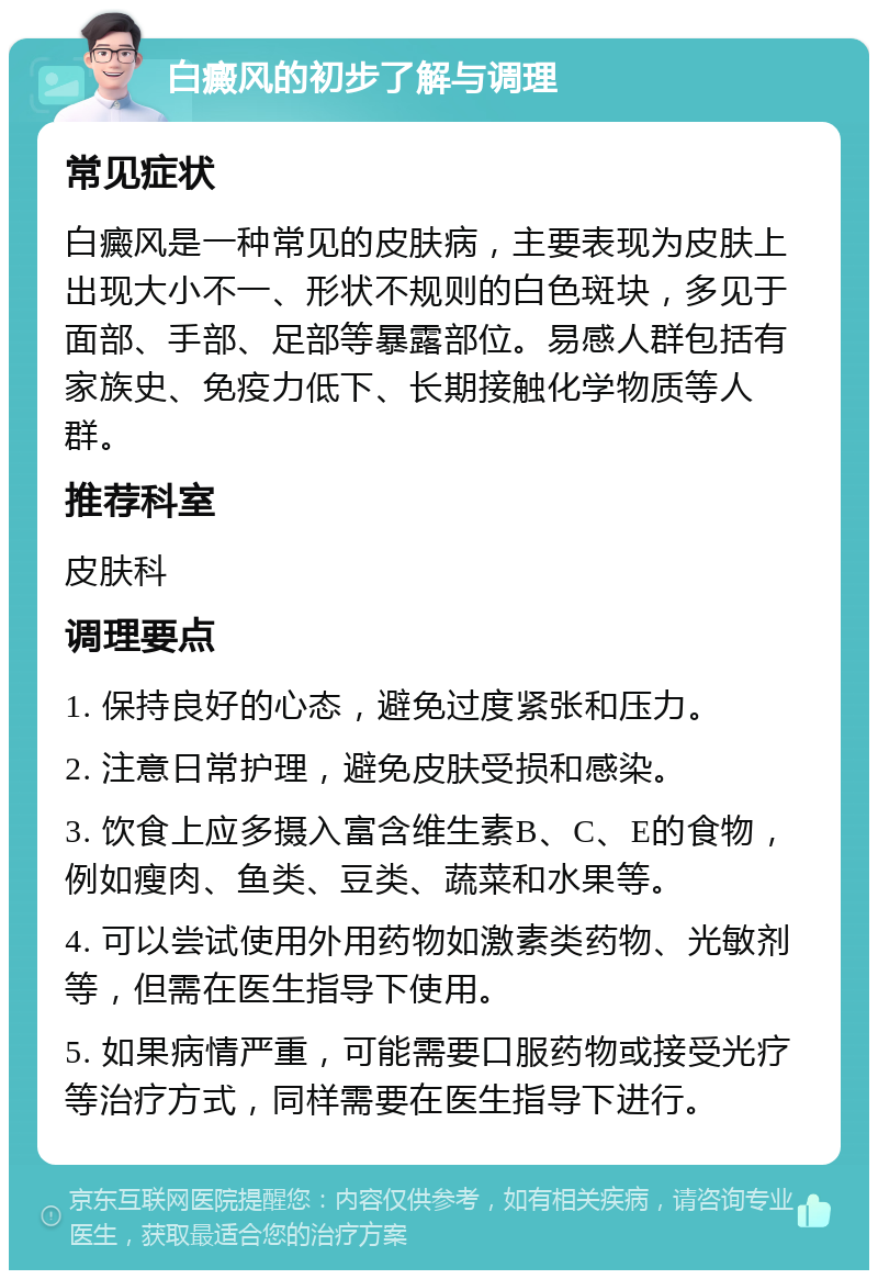 白癜风的初步了解与调理 常见症状 白癜风是一种常见的皮肤病，主要表现为皮肤上出现大小不一、形状不规则的白色斑块，多见于面部、手部、足部等暴露部位。易感人群包括有家族史、免疫力低下、长期接触化学物质等人群。 推荐科室 皮肤科 调理要点 1. 保持良好的心态，避免过度紧张和压力。 2. 注意日常护理，避免皮肤受损和感染。 3. 饮食上应多摄入富含维生素B、C、E的食物，例如瘦肉、鱼类、豆类、蔬菜和水果等。 4. 可以尝试使用外用药物如激素类药物、光敏剂等，但需在医生指导下使用。 5. 如果病情严重，可能需要口服药物或接受光疗等治疗方式，同样需要在医生指导下进行。