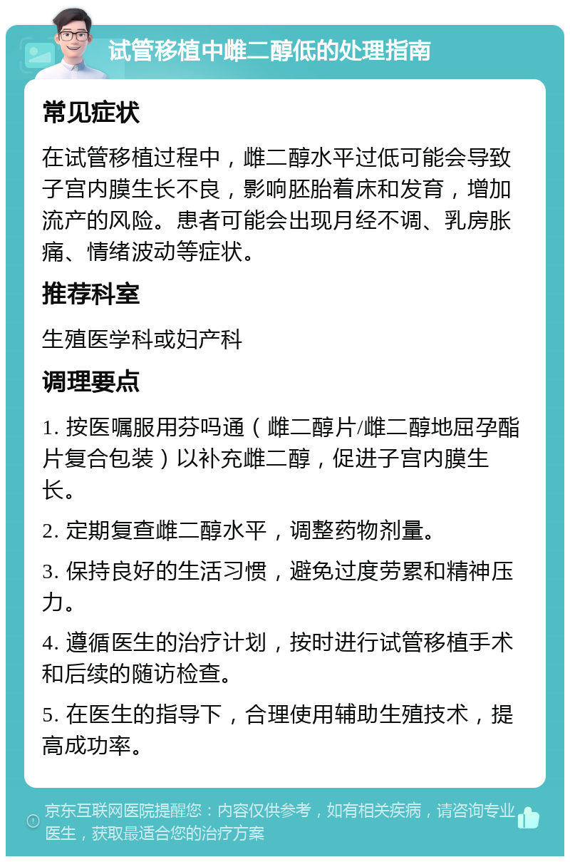 试管移植中雌二醇低的处理指南 常见症状 在试管移植过程中，雌二醇水平过低可能会导致子宫内膜生长不良，影响胚胎着床和发育，增加流产的风险。患者可能会出现月经不调、乳房胀痛、情绪波动等症状。 推荐科室 生殖医学科或妇产科 调理要点 1. 按医嘱服用芬吗通（雌二醇片/雌二醇地屈孕酯片复合包装）以补充雌二醇，促进子宫内膜生长。 2. 定期复查雌二醇水平，调整药物剂量。 3. 保持良好的生活习惯，避免过度劳累和精神压力。 4. 遵循医生的治疗计划，按时进行试管移植手术和后续的随访检查。 5. 在医生的指导下，合理使用辅助生殖技术，提高成功率。