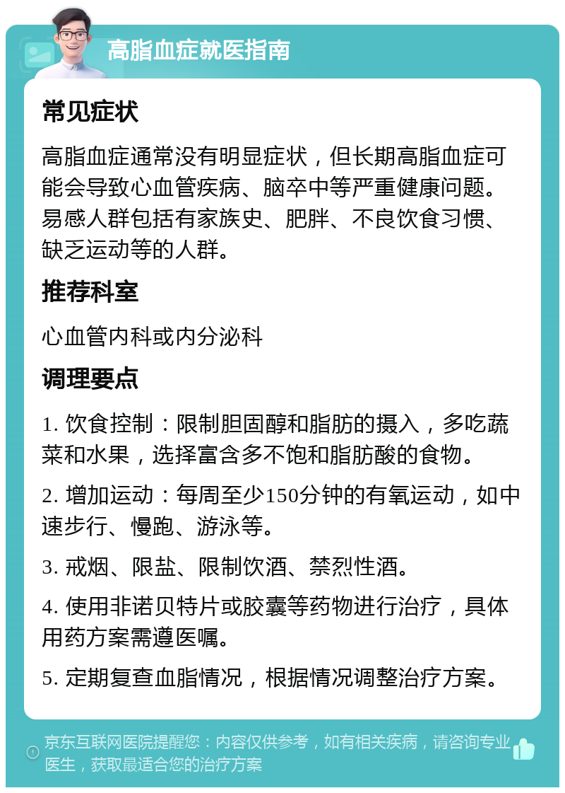 高脂血症就医指南 常见症状 高脂血症通常没有明显症状，但长期高脂血症可能会导致心血管疾病、脑卒中等严重健康问题。易感人群包括有家族史、肥胖、不良饮食习惯、缺乏运动等的人群。 推荐科室 心血管内科或内分泌科 调理要点 1. 饮食控制：限制胆固醇和脂肪的摄入，多吃蔬菜和水果，选择富含多不饱和脂肪酸的食物。 2. 增加运动：每周至少150分钟的有氧运动，如中速步行、慢跑、游泳等。 3. 戒烟、限盐、限制饮酒、禁烈性酒。 4. 使用非诺贝特片或胶囊等药物进行治疗，具体用药方案需遵医嘱。 5. 定期复查血脂情况，根据情况调整治疗方案。