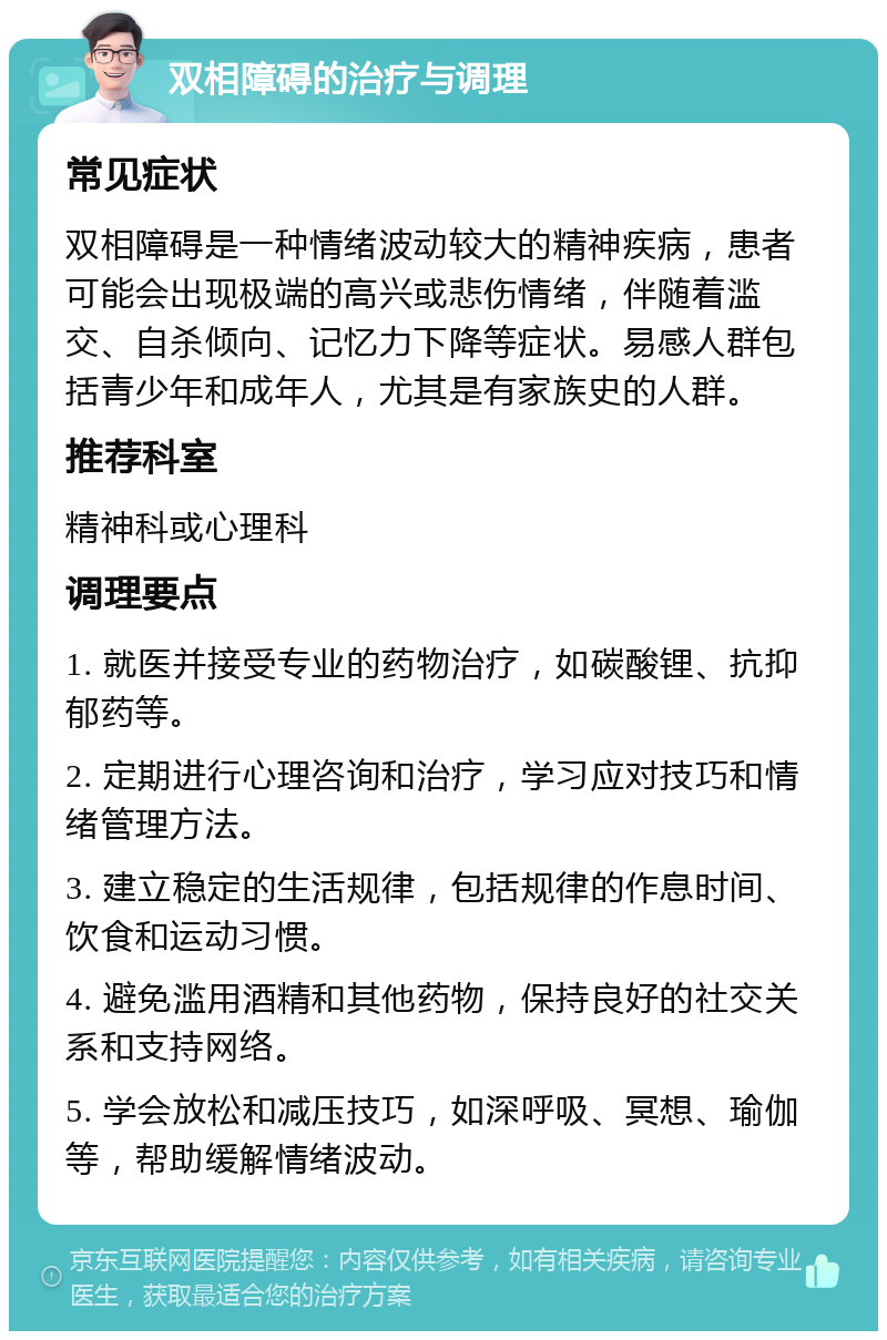 双相障碍的治疗与调理 常见症状 双相障碍是一种情绪波动较大的精神疾病，患者可能会出现极端的高兴或悲伤情绪，伴随着滥交、自杀倾向、记忆力下降等症状。易感人群包括青少年和成年人，尤其是有家族史的人群。 推荐科室 精神科或心理科 调理要点 1. 就医并接受专业的药物治疗，如碳酸锂、抗抑郁药等。 2. 定期进行心理咨询和治疗，学习应对技巧和情绪管理方法。 3. 建立稳定的生活规律，包括规律的作息时间、饮食和运动习惯。 4. 避免滥用酒精和其他药物，保持良好的社交关系和支持网络。 5. 学会放松和减压技巧，如深呼吸、冥想、瑜伽等，帮助缓解情绪波动。