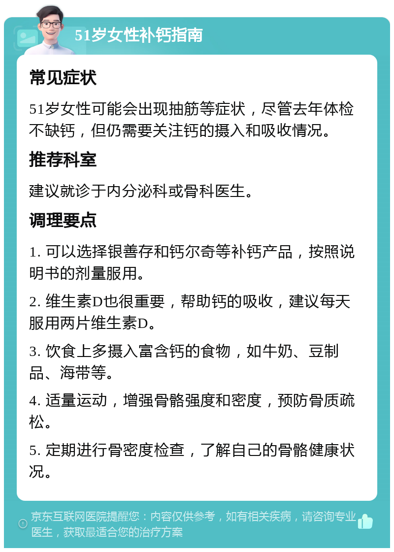 51岁女性补钙指南 常见症状 51岁女性可能会出现抽筋等症状，尽管去年体检不缺钙，但仍需要关注钙的摄入和吸收情况。 推荐科室 建议就诊于内分泌科或骨科医生。 调理要点 1. 可以选择银善存和钙尔奇等补钙产品，按照说明书的剂量服用。 2. 维生素D也很重要，帮助钙的吸收，建议每天服用两片维生素D。 3. 饮食上多摄入富含钙的食物，如牛奶、豆制品、海带等。 4. 适量运动，增强骨骼强度和密度，预防骨质疏松。 5. 定期进行骨密度检查，了解自己的骨骼健康状况。