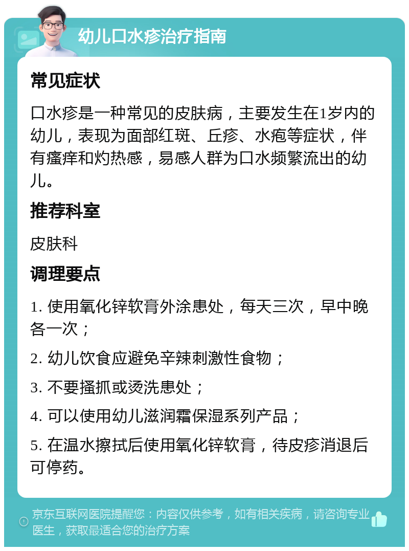 幼儿口水疹治疗指南 常见症状 口水疹是一种常见的皮肤病，主要发生在1岁内的幼儿，表现为面部红斑、丘疹、水疱等症状，伴有瘙痒和灼热感，易感人群为口水频繁流出的幼儿。 推荐科室 皮肤科 调理要点 1. 使用氧化锌软膏外涂患处，每天三次，早中晚各一次； 2. 幼儿饮食应避免辛辣刺激性食物； 3. 不要搔抓或烫洗患处； 4. 可以使用幼儿滋润霜保湿系列产品； 5. 在温水擦拭后使用氧化锌软膏，待皮疹消退后可停药。