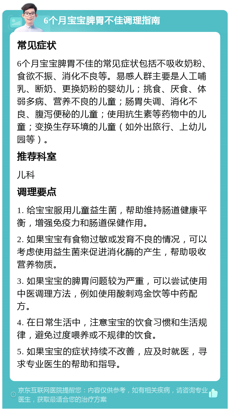 6个月宝宝脾胃不佳调理指南 常见症状 6个月宝宝脾胃不佳的常见症状包括不吸收奶粉、食欲不振、消化不良等。易感人群主要是人工哺乳、断奶、更换奶粉的婴幼儿；挑食、厌食、体弱多病、营养不良的儿童；肠胃失调、消化不良、腹泻便秘的儿童；使用抗生素等药物中的儿童；变换生存环境的儿童（如外出旅行、上幼儿园等）。 推荐科室 儿科 调理要点 1. 给宝宝服用儿童益生菌，帮助维持肠道健康平衡，增强免疫力和肠道保健作用。 2. 如果宝宝有食物过敏或发育不良的情况，可以考虑使用益生菌来促进消化酶的产生，帮助吸收营养物质。 3. 如果宝宝的脾胃问题较为严重，可以尝试使用中医调理方法，例如使用酸刺鸡金饮等中药配方。 4. 在日常生活中，注意宝宝的饮食习惯和生活规律，避免过度喂养或不规律的饮食。 5. 如果宝宝的症状持续不改善，应及时就医，寻求专业医生的帮助和指导。