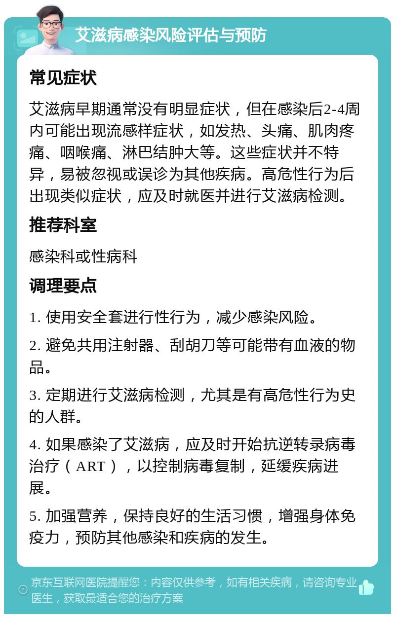 艾滋病感染风险评估与预防 常见症状 艾滋病早期通常没有明显症状，但在感染后2-4周内可能出现流感样症状，如发热、头痛、肌肉疼痛、咽喉痛、淋巴结肿大等。这些症状并不特异，易被忽视或误诊为其他疾病。高危性行为后出现类似症状，应及时就医并进行艾滋病检测。 推荐科室 感染科或性病科 调理要点 1. 使用安全套进行性行为，减少感染风险。 2. 避免共用注射器、刮胡刀等可能带有血液的物品。 3. 定期进行艾滋病检测，尤其是有高危性行为史的人群。 4. 如果感染了艾滋病，应及时开始抗逆转录病毒治疗（ART），以控制病毒复制，延缓疾病进展。 5. 加强营养，保持良好的生活习惯，增强身体免疫力，预防其他感染和疾病的发生。