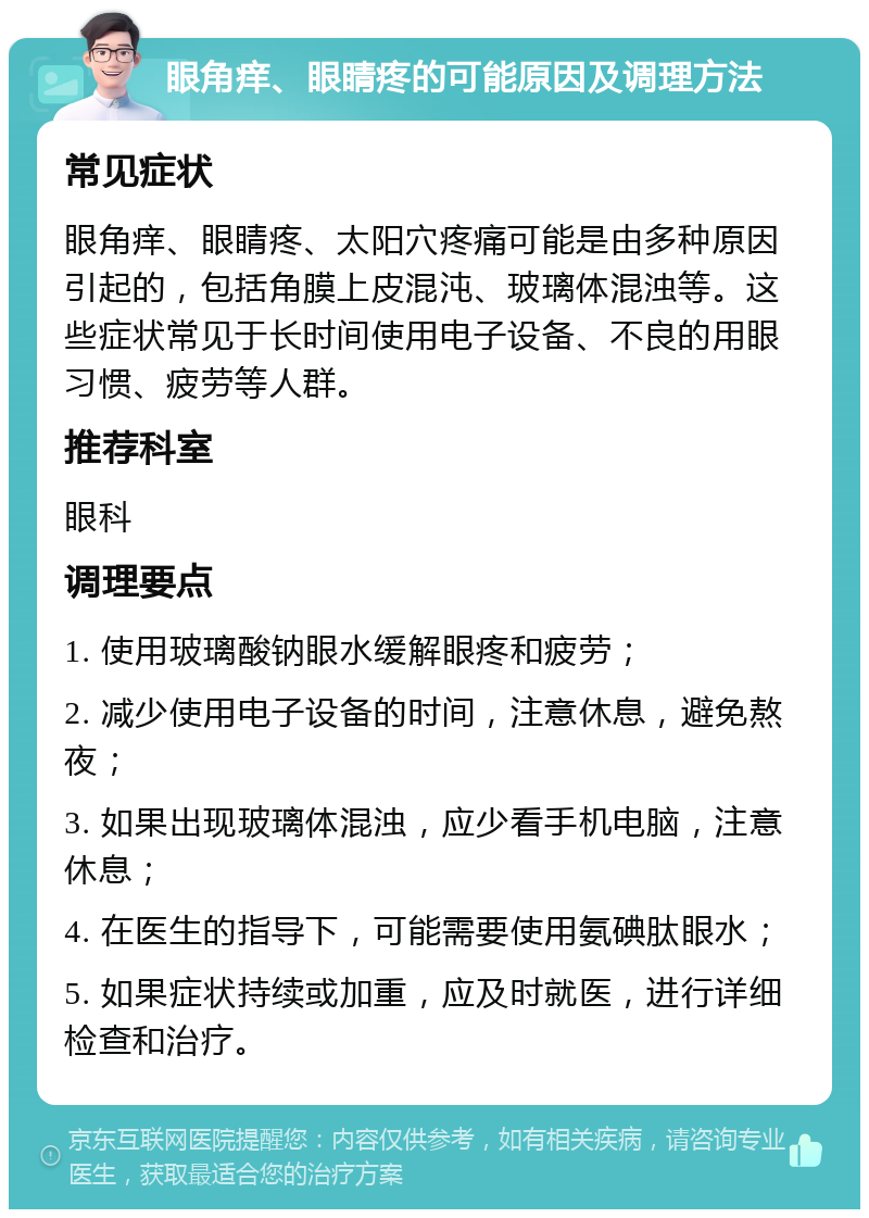 眼角痒、眼睛疼的可能原因及调理方法 常见症状 眼角痒、眼睛疼、太阳穴疼痛可能是由多种原因引起的，包括角膜上皮混沌、玻璃体混浊等。这些症状常见于长时间使用电子设备、不良的用眼习惯、疲劳等人群。 推荐科室 眼科 调理要点 1. 使用玻璃酸钠眼水缓解眼疼和疲劳； 2. 减少使用电子设备的时间，注意休息，避免熬夜； 3. 如果出现玻璃体混浊，应少看手机电脑，注意休息； 4. 在医生的指导下，可能需要使用氨碘肽眼水； 5. 如果症状持续或加重，应及时就医，进行详细检查和治疗。