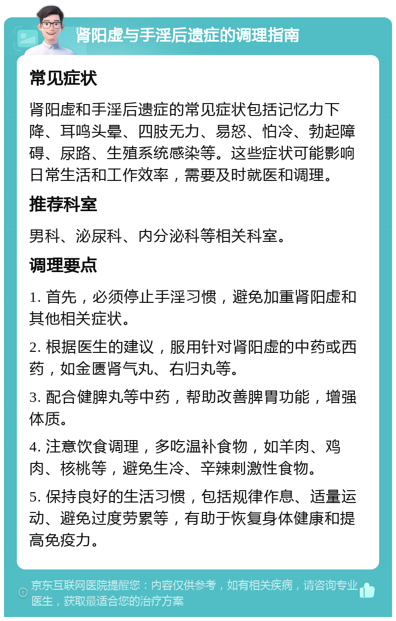 肾阳虚与手淫后遗症的调理指南 常见症状 肾阳虚和手淫后遗症的常见症状包括记忆力下降、耳鸣头晕、四肢无力、易怒、怕冷、勃起障碍、尿路、生殖系统感染等。这些症状可能影响日常生活和工作效率，需要及时就医和调理。 推荐科室 男科、泌尿科、内分泌科等相关科室。 调理要点 1. 首先，必须停止手淫习惯，避免加重肾阳虚和其他相关症状。 2. 根据医生的建议，服用针对肾阳虚的中药或西药，如金匮肾气丸、右归丸等。 3. 配合健脾丸等中药，帮助改善脾胃功能，增强体质。 4. 注意饮食调理，多吃温补食物，如羊肉、鸡肉、核桃等，避免生冷、辛辣刺激性食物。 5. 保持良好的生活习惯，包括规律作息、适量运动、避免过度劳累等，有助于恢复身体健康和提高免疫力。