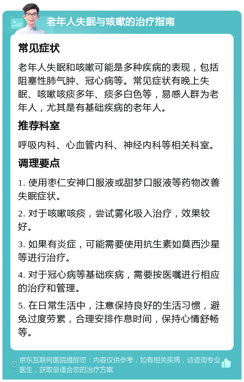 老年人失眠与咳嗽的治疗指南 常见症状 老年人失眠和咳嗽可能是多种疾病的表现，包括阻塞性肺气肿、冠心病等。常见症状有晚上失眠、咳嗽咳痰多年、痰多白色等，易感人群为老年人，尤其是有基础疾病的老年人。 推荐科室 呼吸内科、心血管内科、神经内科等相关科室。 调理要点 1. 使用枣仁安神口服液或甜梦口服液等药物改善失眠症状。 2. 对于咳嗽咳痰，尝试雾化吸入治疗，效果较好。 3. 如果有炎症，可能需要使用抗生素如莫西沙星等进行治疗。 4. 对于冠心病等基础疾病，需要按医嘱进行相应的治疗和管理。 5. 在日常生活中，注意保持良好的生活习惯，避免过度劳累，合理安排作息时间，保持心情舒畅等。