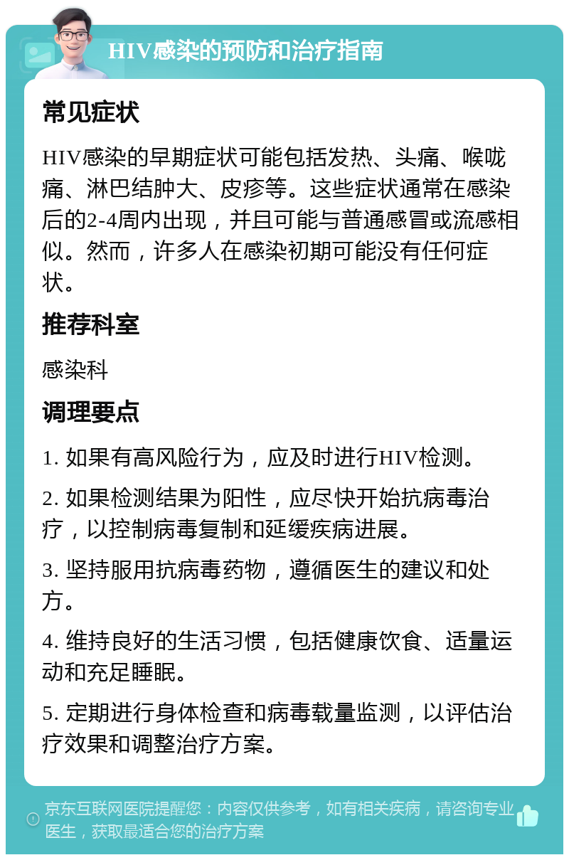 HIV感染的预防和治疗指南 常见症状 HIV感染的早期症状可能包括发热、头痛、喉咙痛、淋巴结肿大、皮疹等。这些症状通常在感染后的2-4周内出现，并且可能与普通感冒或流感相似。然而，许多人在感染初期可能没有任何症状。 推荐科室 感染科 调理要点 1. 如果有高风险行为，应及时进行HIV检测。 2. 如果检测结果为阳性，应尽快开始抗病毒治疗，以控制病毒复制和延缓疾病进展。 3. 坚持服用抗病毒药物，遵循医生的建议和处方。 4. 维持良好的生活习惯，包括健康饮食、适量运动和充足睡眠。 5. 定期进行身体检查和病毒载量监测，以评估治疗效果和调整治疗方案。