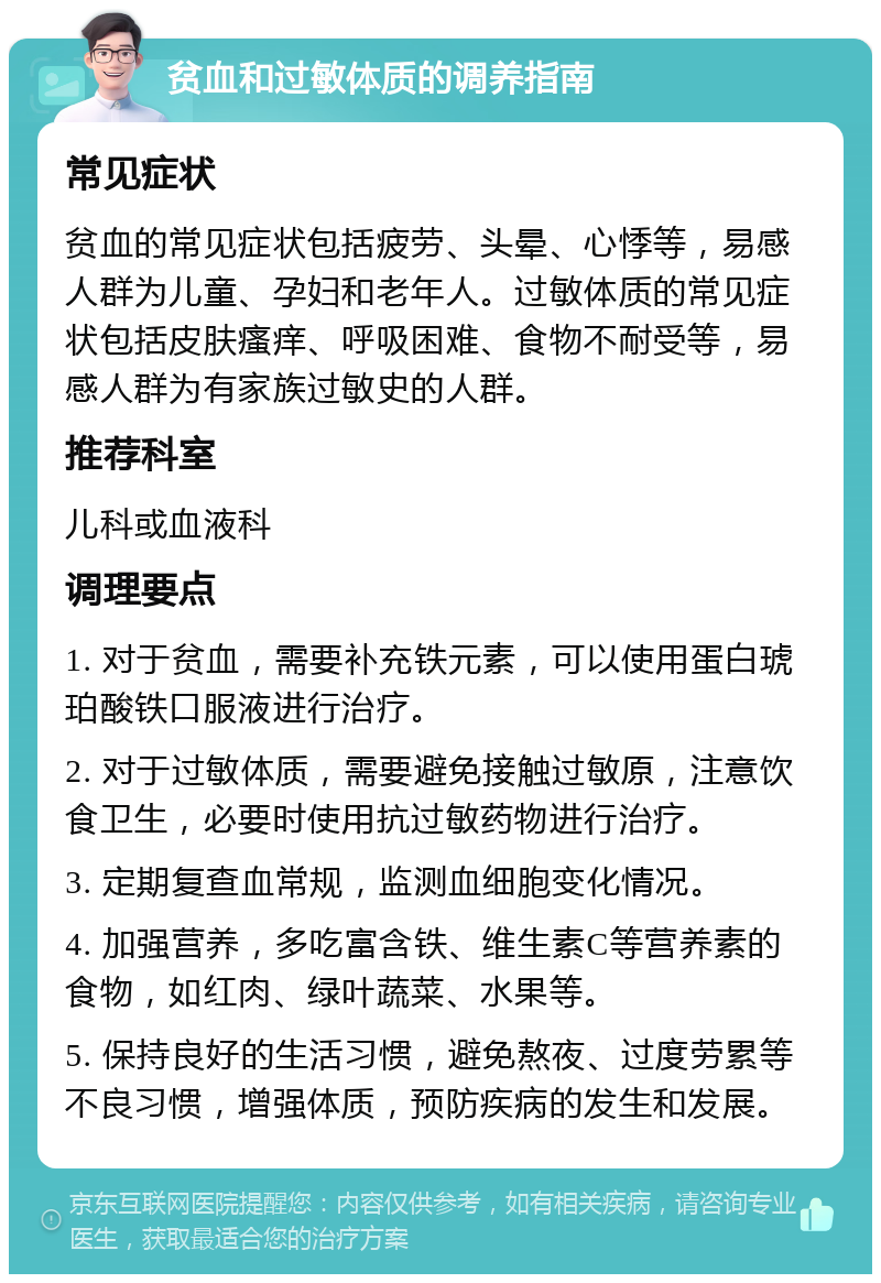 贫血和过敏体质的调养指南 常见症状 贫血的常见症状包括疲劳、头晕、心悸等，易感人群为儿童、孕妇和老年人。过敏体质的常见症状包括皮肤瘙痒、呼吸困难、食物不耐受等，易感人群为有家族过敏史的人群。 推荐科室 儿科或血液科 调理要点 1. 对于贫血，需要补充铁元素，可以使用蛋白琥珀酸铁口服液进行治疗。 2. 对于过敏体质，需要避免接触过敏原，注意饮食卫生，必要时使用抗过敏药物进行治疗。 3. 定期复查血常规，监测血细胞变化情况。 4. 加强营养，多吃富含铁、维生素C等营养素的食物，如红肉、绿叶蔬菜、水果等。 5. 保持良好的生活习惯，避免熬夜、过度劳累等不良习惯，增强体质，预防疾病的发生和发展。