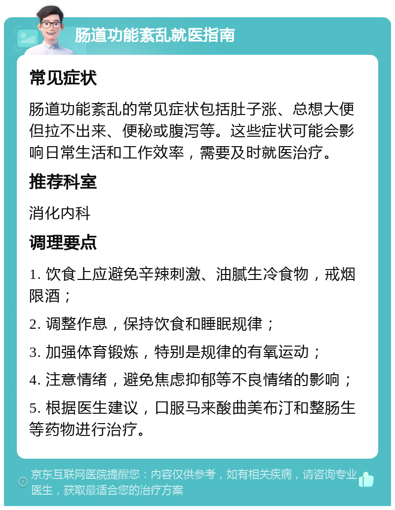 肠道功能紊乱就医指南 常见症状 肠道功能紊乱的常见症状包括肚子涨、总想大便但拉不出来、便秘或腹泻等。这些症状可能会影响日常生活和工作效率，需要及时就医治疗。 推荐科室 消化内科 调理要点 1. 饮食上应避免辛辣刺激、油腻生冷食物，戒烟限酒； 2. 调整作息，保持饮食和睡眠规律； 3. 加强体育锻炼，特别是规律的有氧运动； 4. 注意情绪，避免焦虑抑郁等不良情绪的影响； 5. 根据医生建议，口服马来酸曲美布汀和整肠生等药物进行治疗。