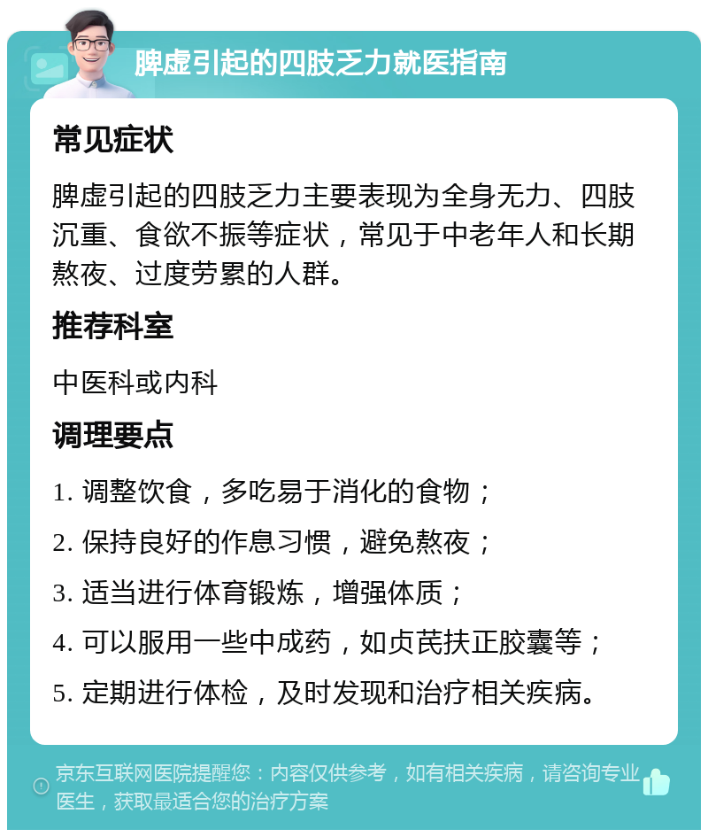 脾虚引起的四肢乏力就医指南 常见症状 脾虚引起的四肢乏力主要表现为全身无力、四肢沉重、食欲不振等症状，常见于中老年人和长期熬夜、过度劳累的人群。 推荐科室 中医科或内科 调理要点 1. 调整饮食，多吃易于消化的食物； 2. 保持良好的作息习惯，避免熬夜； 3. 适当进行体育锻炼，增强体质； 4. 可以服用一些中成药，如贞芪扶正胶囊等； 5. 定期进行体检，及时发现和治疗相关疾病。