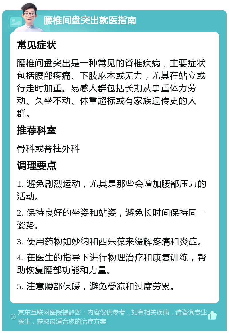 腰椎间盘突出就医指南 常见症状 腰椎间盘突出是一种常见的脊椎疾病，主要症状包括腰部疼痛、下肢麻木或无力，尤其在站立或行走时加重。易感人群包括长期从事重体力劳动、久坐不动、体重超标或有家族遗传史的人群。 推荐科室 骨科或脊柱外科 调理要点 1. 避免剧烈运动，尤其是那些会增加腰部压力的活动。 2. 保持良好的坐姿和站姿，避免长时间保持同一姿势。 3. 使用药物如妙纳和西乐葆来缓解疼痛和炎症。 4. 在医生的指导下进行物理治疗和康复训练，帮助恢复腰部功能和力量。 5. 注意腰部保暖，避免受凉和过度劳累。