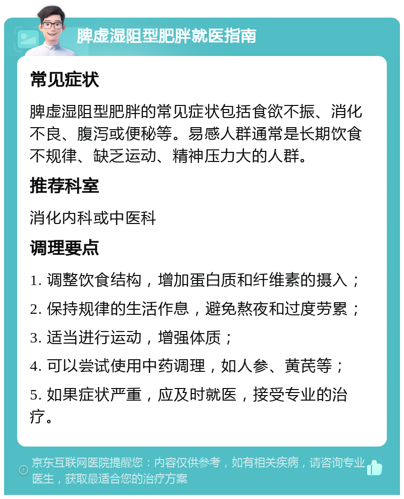 脾虚湿阻型肥胖就医指南 常见症状 脾虚湿阻型肥胖的常见症状包括食欲不振、消化不良、腹泻或便秘等。易感人群通常是长期饮食不规律、缺乏运动、精神压力大的人群。 推荐科室 消化内科或中医科 调理要点 1. 调整饮食结构，增加蛋白质和纤维素的摄入； 2. 保持规律的生活作息，避免熬夜和过度劳累； 3. 适当进行运动，增强体质； 4. 可以尝试使用中药调理，如人参、黄芪等； 5. 如果症状严重，应及时就医，接受专业的治疗。