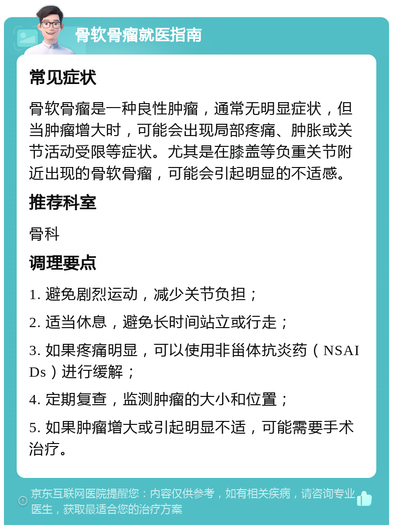 骨软骨瘤就医指南 常见症状 骨软骨瘤是一种良性肿瘤，通常无明显症状，但当肿瘤增大时，可能会出现局部疼痛、肿胀或关节活动受限等症状。尤其是在膝盖等负重关节附近出现的骨软骨瘤，可能会引起明显的不适感。 推荐科室 骨科 调理要点 1. 避免剧烈运动，减少关节负担； 2. 适当休息，避免长时间站立或行走； 3. 如果疼痛明显，可以使用非甾体抗炎药（NSAIDs）进行缓解； 4. 定期复查，监测肿瘤的大小和位置； 5. 如果肿瘤增大或引起明显不适，可能需要手术治疗。