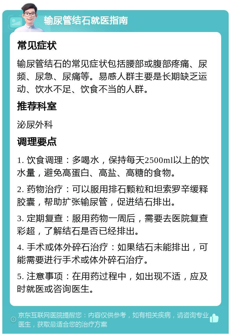 输尿管结石就医指南 常见症状 输尿管结石的常见症状包括腰部或腹部疼痛、尿频、尿急、尿痛等。易感人群主要是长期缺乏运动、饮水不足、饮食不当的人群。 推荐科室 泌尿外科 调理要点 1. 饮食调理：多喝水，保持每天2500ml以上的饮水量，避免高蛋白、高盐、高糖的食物。 2. 药物治疗：可以服用排石颗粒和坦索罗辛缓释胶囊，帮助扩张输尿管，促进结石排出。 3. 定期复查：服用药物一周后，需要去医院复查彩超，了解结石是否已经排出。 4. 手术或体外碎石治疗：如果结石未能排出，可能需要进行手术或体外碎石治疗。 5. 注意事项：在用药过程中，如出现不适，应及时就医或咨询医生。