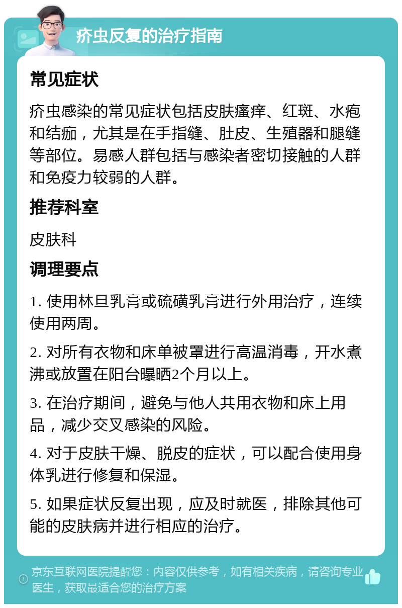 疥虫反复的治疗指南 常见症状 疥虫感染的常见症状包括皮肤瘙痒、红斑、水疱和结痂，尤其是在手指缝、肚皮、生殖器和腿缝等部位。易感人群包括与感染者密切接触的人群和免疫力较弱的人群。 推荐科室 皮肤科 调理要点 1. 使用林旦乳膏或硫磺乳膏进行外用治疗，连续使用两周。 2. 对所有衣物和床单被罩进行高温消毒，开水煮沸或放置在阳台曝晒2个月以上。 3. 在治疗期间，避免与他人共用衣物和床上用品，减少交叉感染的风险。 4. 对于皮肤干燥、脱皮的症状，可以配合使用身体乳进行修复和保湿。 5. 如果症状反复出现，应及时就医，排除其他可能的皮肤病并进行相应的治疗。