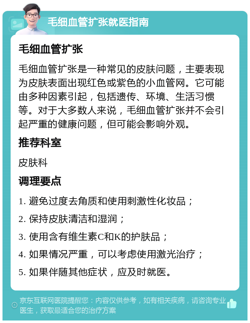 毛细血管扩张就医指南 毛细血管扩张 毛细血管扩张是一种常见的皮肤问题，主要表现为皮肤表面出现红色或紫色的小血管网。它可能由多种因素引起，包括遗传、环境、生活习惯等。对于大多数人来说，毛细血管扩张并不会引起严重的健康问题，但可能会影响外观。 推荐科室 皮肤科 调理要点 1. 避免过度去角质和使用刺激性化妆品； 2. 保持皮肤清洁和湿润； 3. 使用含有维生素C和K的护肤品； 4. 如果情况严重，可以考虑使用激光治疗； 5. 如果伴随其他症状，应及时就医。