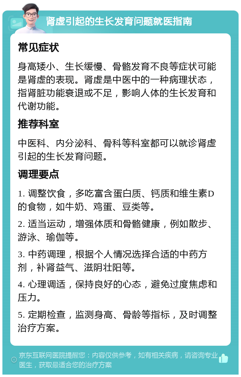 肾虚引起的生长发育问题就医指南 常见症状 身高矮小、生长缓慢、骨骼发育不良等症状可能是肾虚的表现。肾虚是中医中的一种病理状态，指肾脏功能衰退或不足，影响人体的生长发育和代谢功能。 推荐科室 中医科、内分泌科、骨科等科室都可以就诊肾虚引起的生长发育问题。 调理要点 1. 调整饮食，多吃富含蛋白质、钙质和维生素D的食物，如牛奶、鸡蛋、豆类等。 2. 适当运动，增强体质和骨骼健康，例如散步、游泳、瑜伽等。 3. 中药调理，根据个人情况选择合适的中药方剂，补肾益气、滋阴壮阳等。 4. 心理调适，保持良好的心态，避免过度焦虑和压力。 5. 定期检查，监测身高、骨龄等指标，及时调整治疗方案。