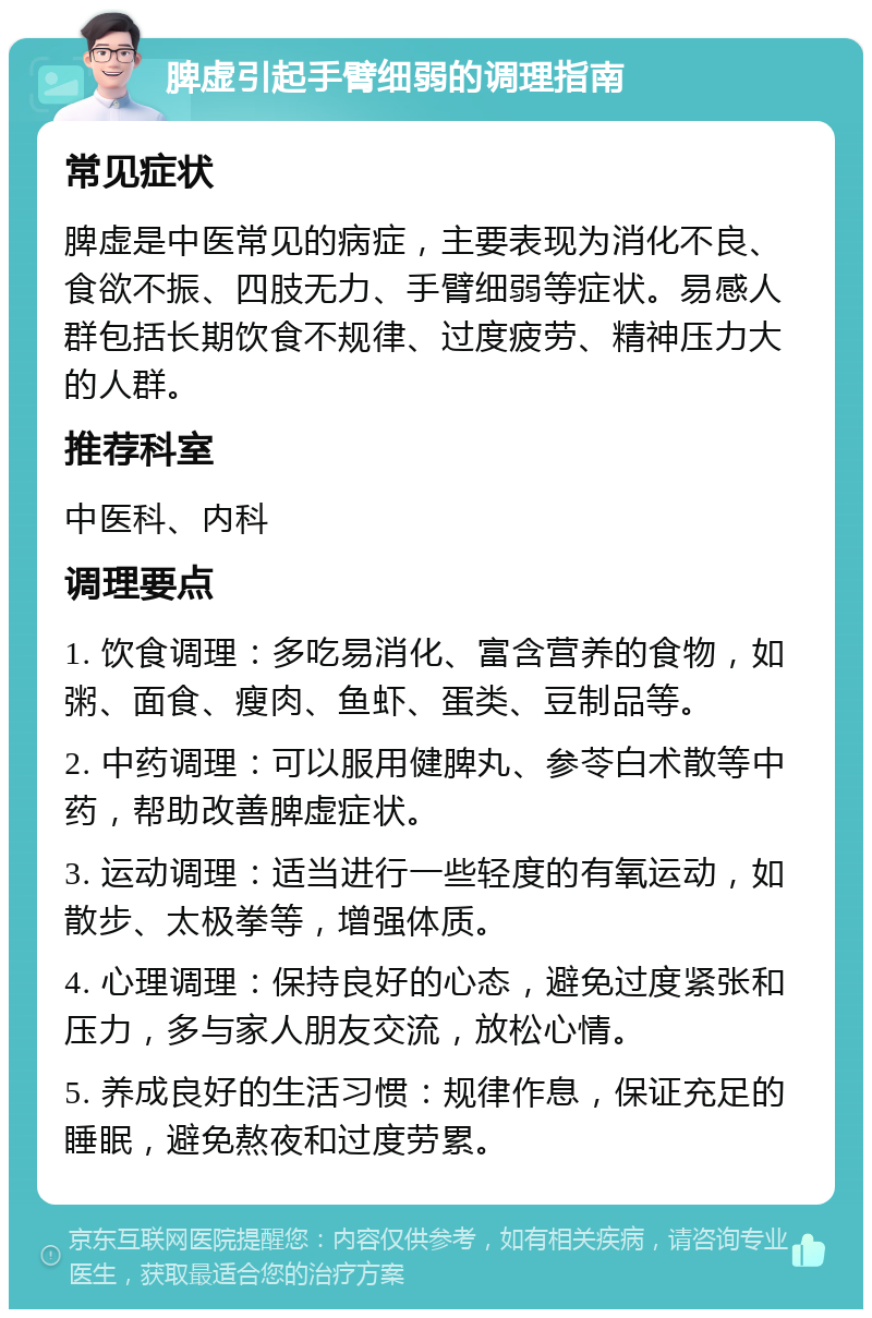 脾虚引起手臂细弱的调理指南 常见症状 脾虚是中医常见的病症，主要表现为消化不良、食欲不振、四肢无力、手臂细弱等症状。易感人群包括长期饮食不规律、过度疲劳、精神压力大的人群。 推荐科室 中医科、内科 调理要点 1. 饮食调理：多吃易消化、富含营养的食物，如粥、面食、瘦肉、鱼虾、蛋类、豆制品等。 2. 中药调理：可以服用健脾丸、参苓白术散等中药，帮助改善脾虚症状。 3. 运动调理：适当进行一些轻度的有氧运动，如散步、太极拳等，增强体质。 4. 心理调理：保持良好的心态，避免过度紧张和压力，多与家人朋友交流，放松心情。 5. 养成良好的生活习惯：规律作息，保证充足的睡眠，避免熬夜和过度劳累。