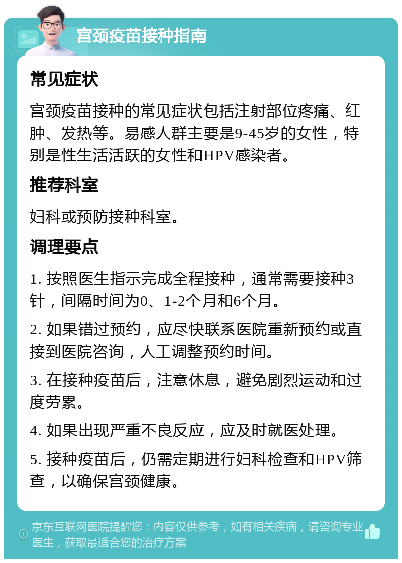 宫颈疫苗接种指南 常见症状 宫颈疫苗接种的常见症状包括注射部位疼痛、红肿、发热等。易感人群主要是9-45岁的女性，特别是性生活活跃的女性和HPV感染者。 推荐科室 妇科或预防接种科室。 调理要点 1. 按照医生指示完成全程接种，通常需要接种3针，间隔时间为0、1-2个月和6个月。 2. 如果错过预约，应尽快联系医院重新预约或直接到医院咨询，人工调整预约时间。 3. 在接种疫苗后，注意休息，避免剧烈运动和过度劳累。 4. 如果出现严重不良反应，应及时就医处理。 5. 接种疫苗后，仍需定期进行妇科检查和HPV筛查，以确保宫颈健康。