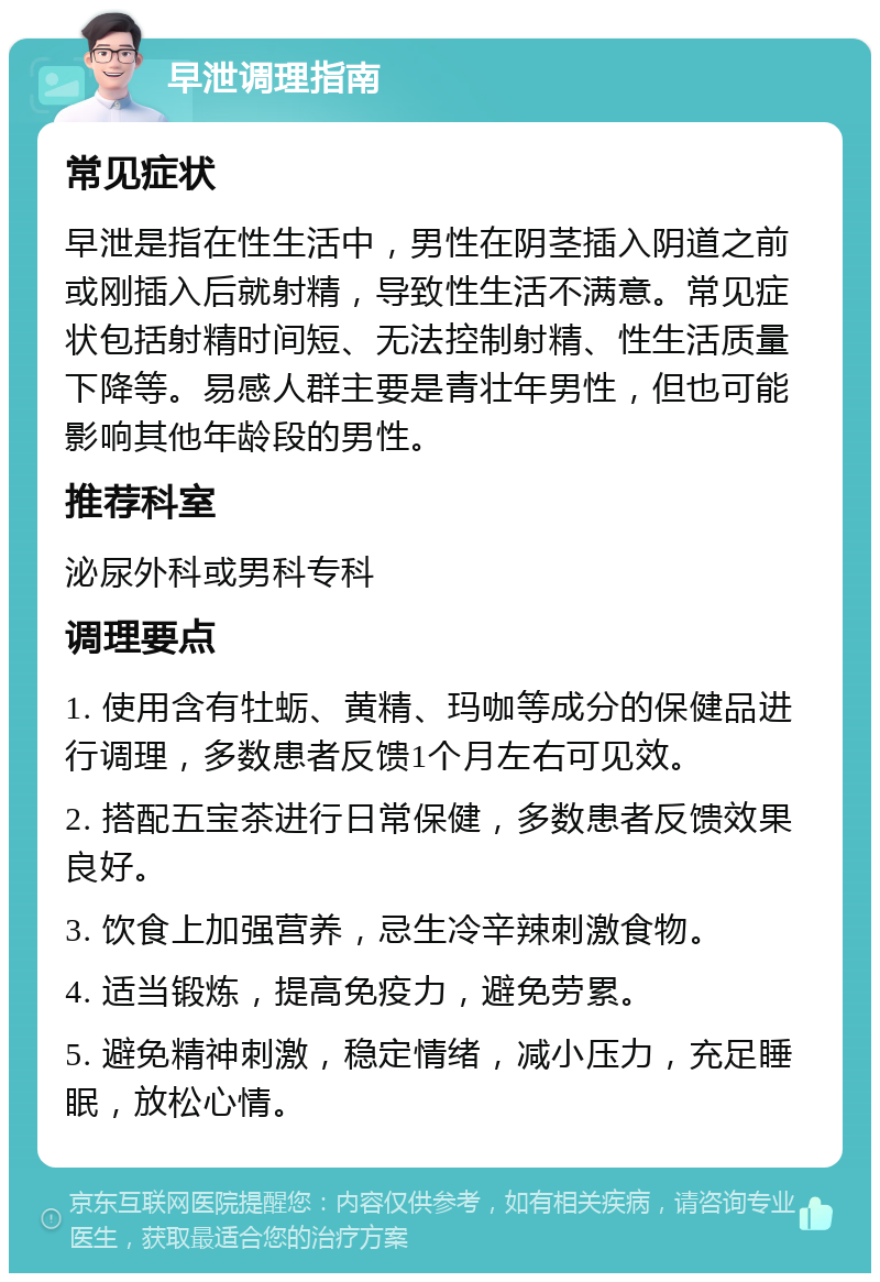 早泄调理指南 常见症状 早泄是指在性生活中，男性在阴茎插入阴道之前或刚插入后就射精，导致性生活不满意。常见症状包括射精时间短、无法控制射精、性生活质量下降等。易感人群主要是青壮年男性，但也可能影响其他年龄段的男性。 推荐科室 泌尿外科或男科专科 调理要点 1. 使用含有牡蛎、黄精、玛咖等成分的保健品进行调理，多数患者反馈1个月左右可见效。 2. 搭配五宝茶进行日常保健，多数患者反馈效果良好。 3. 饮食上加强营养，忌生冷辛辣刺激食物。 4. 适当锻炼，提高免疫力，避免劳累。 5. 避免精神刺激，稳定情绪，减小压力，充足睡眠，放松心情。