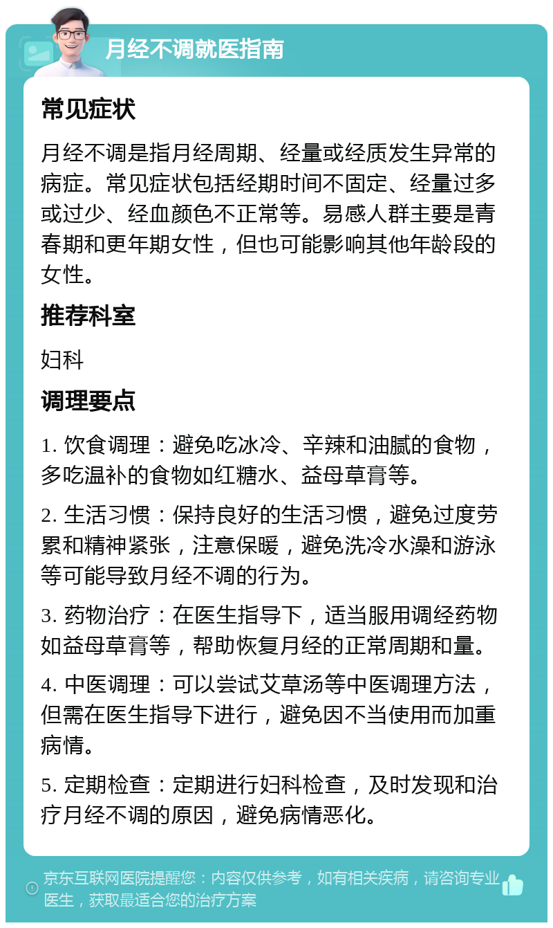 月经不调就医指南 常见症状 月经不调是指月经周期、经量或经质发生异常的病症。常见症状包括经期时间不固定、经量过多或过少、经血颜色不正常等。易感人群主要是青春期和更年期女性，但也可能影响其他年龄段的女性。 推荐科室 妇科 调理要点 1. 饮食调理：避免吃冰冷、辛辣和油腻的食物，多吃温补的食物如红糖水、益母草膏等。 2. 生活习惯：保持良好的生活习惯，避免过度劳累和精神紧张，注意保暖，避免洗冷水澡和游泳等可能导致月经不调的行为。 3. 药物治疗：在医生指导下，适当服用调经药物如益母草膏等，帮助恢复月经的正常周期和量。 4. 中医调理：可以尝试艾草汤等中医调理方法，但需在医生指导下进行，避免因不当使用而加重病情。 5. 定期检查：定期进行妇科检查，及时发现和治疗月经不调的原因，避免病情恶化。