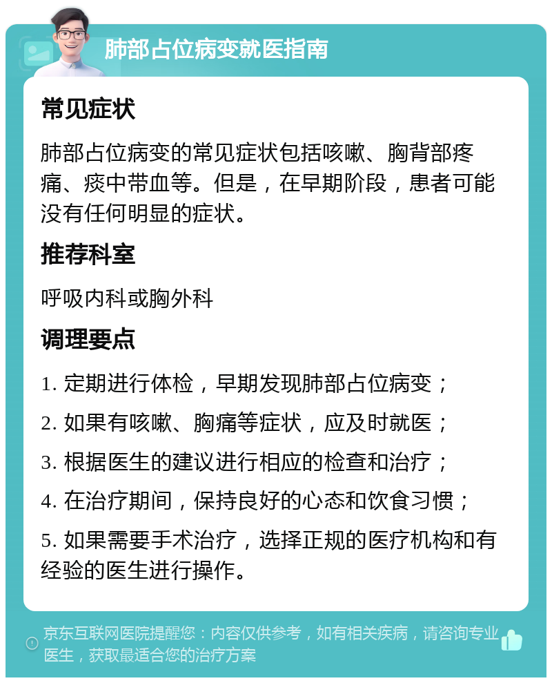 肺部占位病变就医指南 常见症状 肺部占位病变的常见症状包括咳嗽、胸背部疼痛、痰中带血等。但是，在早期阶段，患者可能没有任何明显的症状。 推荐科室 呼吸内科或胸外科 调理要点 1. 定期进行体检，早期发现肺部占位病变； 2. 如果有咳嗽、胸痛等症状，应及时就医； 3. 根据医生的建议进行相应的检查和治疗； 4. 在治疗期间，保持良好的心态和饮食习惯； 5. 如果需要手术治疗，选择正规的医疗机构和有经验的医生进行操作。