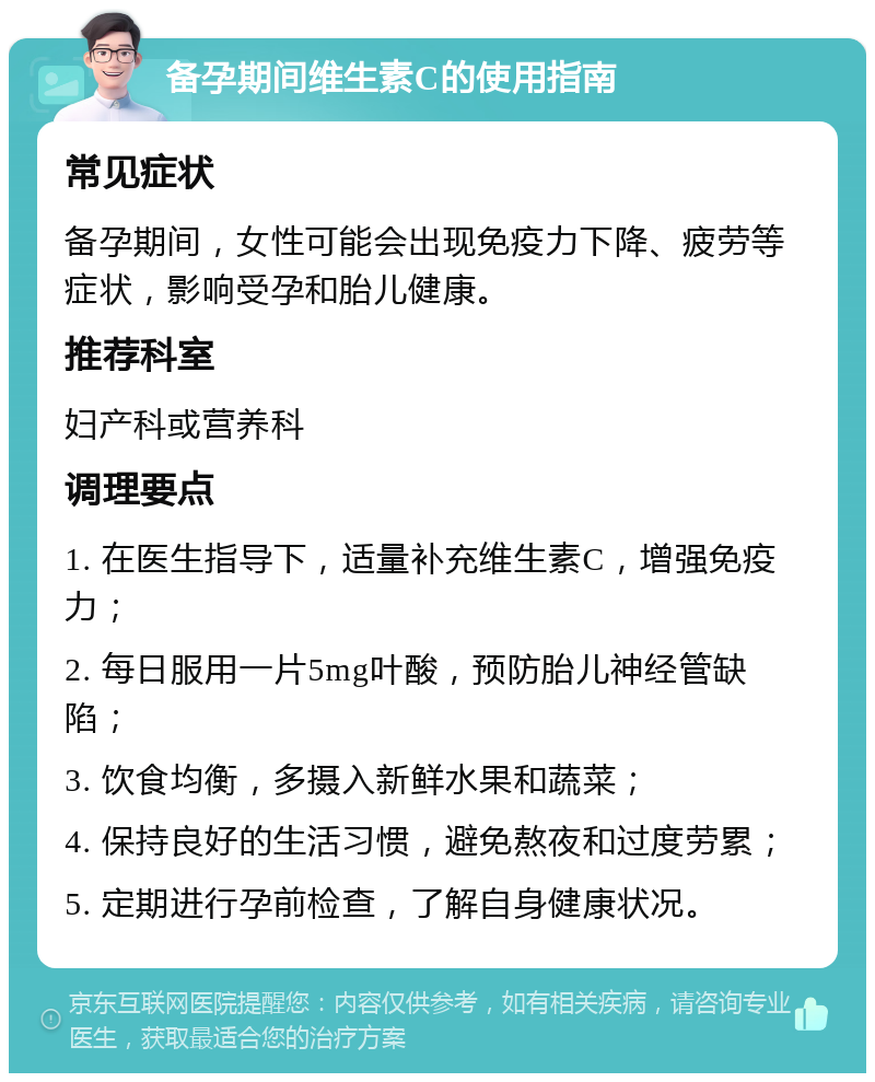 备孕期间维生素C的使用指南 常见症状 备孕期间，女性可能会出现免疫力下降、疲劳等症状，影响受孕和胎儿健康。 推荐科室 妇产科或营养科 调理要点 1. 在医生指导下，适量补充维生素C，增强免疫力； 2. 每日服用一片5mg叶酸，预防胎儿神经管缺陷； 3. 饮食均衡，多摄入新鲜水果和蔬菜； 4. 保持良好的生活习惯，避免熬夜和过度劳累； 5. 定期进行孕前检查，了解自身健康状况。