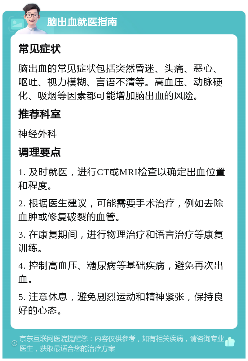 脑出血就医指南 常见症状 脑出血的常见症状包括突然昏迷、头痛、恶心、呕吐、视力模糊、言语不清等。高血压、动脉硬化、吸烟等因素都可能增加脑出血的风险。 推荐科室 神经外科 调理要点 1. 及时就医，进行CT或MRI检查以确定出血位置和程度。 2. 根据医生建议，可能需要手术治疗，例如去除血肿或修复破裂的血管。 3. 在康复期间，进行物理治疗和语言治疗等康复训练。 4. 控制高血压、糖尿病等基础疾病，避免再次出血。 5. 注意休息，避免剧烈运动和精神紧张，保持良好的心态。