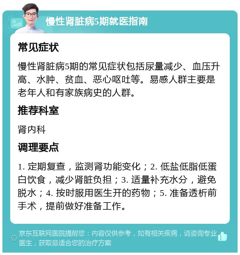 慢性肾脏病5期就医指南 常见症状 慢性肾脏病5期的常见症状包括尿量减少、血压升高、水肿、贫血、恶心呕吐等。易感人群主要是老年人和有家族病史的人群。 推荐科室 肾内科 调理要点 1. 定期复查，监测肾功能变化；2. 低盐低脂低蛋白饮食，减少肾脏负担；3. 适量补充水分，避免脱水；4. 按时服用医生开的药物；5. 准备透析前手术，提前做好准备工作。