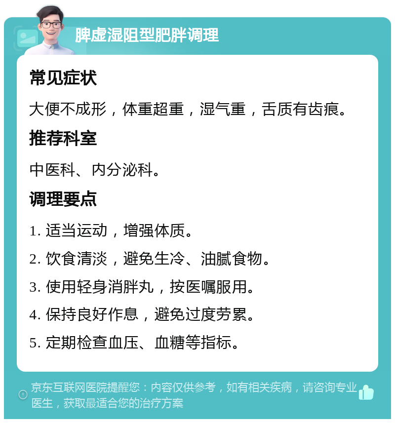 脾虚湿阻型肥胖调理 常见症状 大便不成形，体重超重，湿气重，舌质有齿痕。 推荐科室 中医科、内分泌科。 调理要点 1. 适当运动，增强体质。 2. 饮食清淡，避免生冷、油腻食物。 3. 使用轻身消胖丸，按医嘱服用。 4. 保持良好作息，避免过度劳累。 5. 定期检查血压、血糖等指标。